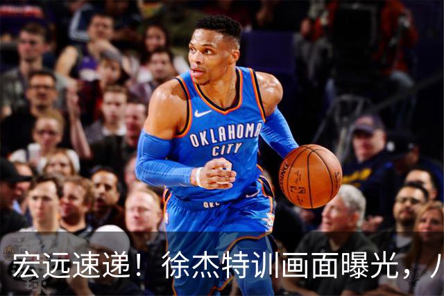 宏远速递！徐杰特训画面曝光，八冠功勋转投同曦，杜锋或签四年长约