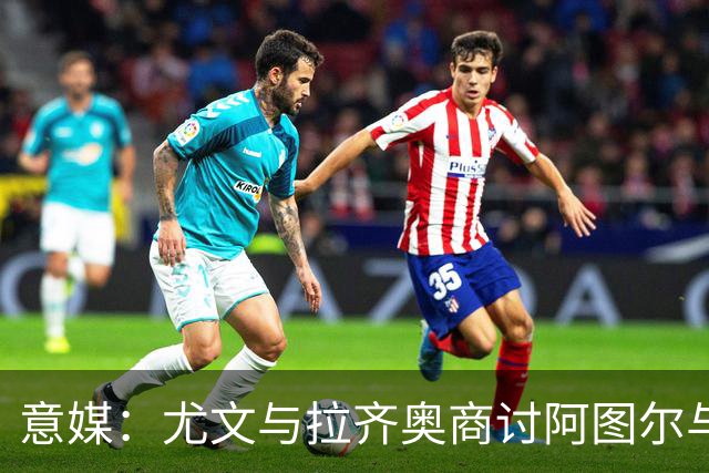 意媒：尤文与拉齐奥商讨阿图尔与阿尔贝托互换